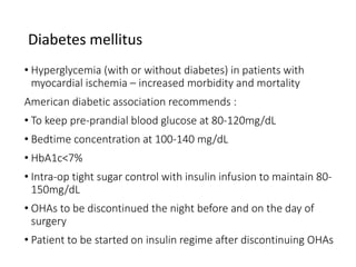 Diabetes mellitus
• Hyperglycemia (with or without diabetes) in patients with
myocardial ischemia – increased morbidity and mortality
American diabetic association recommends :
• To keep pre-prandial blood glucose at 80-120mg/dL
• Bedtime concentration at 100-140 mg/dL
• HbA1c<7%
• Intra-op tight sugar control with insulin infusion to maintain 80-
150mg/dL
• OHAs to be discontinued the night before and on the day of
surgery
• Patient to be started on insulin regime after discontinuing OHAs
 