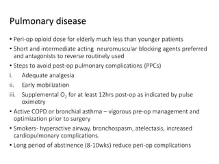 Pulmonary disease
• Peri-op opioid dose for elderly much less than younger patients
• Short and intermediate acting neuromuscular blocking agents preferred
and antagonists to reverse routinely used
• Steps to avoid post-op pulmonary complications (PPCs)
i. Adequate analgesia
ii. Early mobilization
iii. Supplemental O2 for at least 12hrs post-op as indicated by pulse
oximetry
• Active COPD or bronchial asthma – vigorous pre-op management and
optimization prior to surgery
• Smokers- hyperactive airway, bronchospasm, atelectasis, increased
cardiopulmonary complications.
• Long period of abstinence (8-10wks) reduce peri-op complications
 