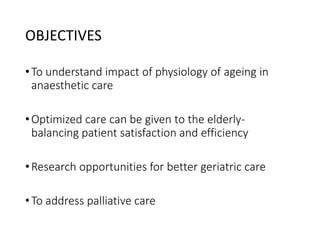 OBJECTIVES
•To understand impact of physiology of ageing in
anaesthetic care
•Optimized care can be given to the elderly-
balancing patient satisfaction and efficiency
•Research opportunities for better geriatric care
•To address palliative care
 