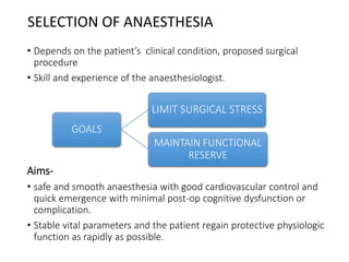 SELECTION OF ANAESTHESIA
• Depends on the patient’s clinical condition, proposed surgical
procedure
• Skill and experience of the anaesthesiologist.
Aims-
• safe and smooth anaesthesia with good cardiovascular control and
quick emergence with minimal post-op cognitive dysfunction or
complication.
• Stable vital parameters and the patient regain protective physiologic
function as rapidly as possible.
GOALS
LIMIT SURGICAL STRESS
MAINTAIN FUNCTIONAL
RESERVE
 