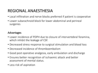 REGIONAL ANAESTHESIA
• Local infiltration and nerve blocks preferred if patient is cooperative
• Lower subarachnoid block for lower abdominal and perineal
surgeries
Advantages
• Lower incidence of PDPH due to closure of intervertebral foramina,
which inhibit the leakage of CSF.
• Decreased stress response to surgical stimulation and blood loss
• Decreased incidence of thromboembolism
• Good post operative analgesia, early ambulation and discharge
• Ensures better recognition of ischaemic attack and better
assessment of mental status.
• Less risk of aspiration
 