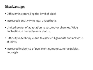 Disadvantages
• Difficulty in controlling the level of block
• Increased sensitivity to local anaesthetic
• Limited power of adaptation to vasomotor changes. Wide
fluctuation in hemodynamic status.
• Difficulty in technique due to calcified ligaments and ankylosis
of joints.
• Increased incidence of persistent numbness, nerve palsies,
neuralgia
 