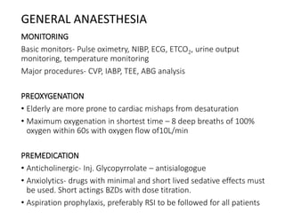 GENERAL ANAESTHESIA
MONITORING
Basic monitors- Pulse oximetry, NIBP, ECG, ETCO2, urine output
monitoring, temperature monitoring
Major procedures- CVP, IABP, TEE, ABG analysis
PREOXYGENATION
• Elderly are more prone to cardiac mishaps from desaturation
• Maximum oxygenation in shortest time – 8 deep breaths of 100%
oxygen within 60s with oxygen flow of10L/min
PREMEDICATION
• Anticholinergic- Inj. Glycopyrrolate – antisialogogue
• Anxiolytics- drugs with minimal and short lived sedative effects must
be used. Short actings BZDs with dose titration.
• Aspiration prophylaxis, preferably RSI to be followed for all patients
 