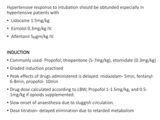 Hypertensive response to intubation should be obtunded especially in
hypertensive patients with
• Lidocaine 1.5mg/kg
• Esmolol 0.3mg/kg IV.
• Alfentanil 5µgm/kg IV.
INDUCTION
• Commonly used- Propofol, thiopentone (5-7mg/kg), etomidate (0.3mg/kg)
• Graded induction practised
• Peak effects of drugs administered is delayed: midazolam- 5min, fentanyl-
6-8min, propofol- 10min
• Drug dose calculated according to LBW; Propofol 1-1.5mg/kg, and 0.5-
1mg/kg if opioids supplemented.
• Slow onset of anaesthesia due to sluggish circulation.
• Dose titration- delayed elimination due to retarded metabolism
 