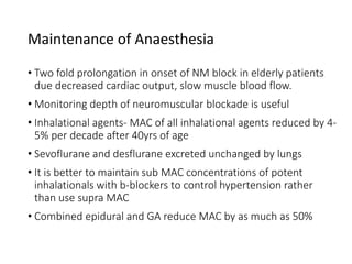 Maintenance of Anaesthesia
• Two fold prolongation in onset of NM block in elderly patients
due decreased cardiac output, slow muscle blood flow.
• Monitoring depth of neuromuscular blockade is useful
• Inhalational agents- MAC of all inhalational agents reduced by 4-
5% per decade after 40yrs of age
• Sevoflurane and desflurane excreted unchanged by lungs
• It is better to maintain sub MAC concentrations of potent
inhalationals with b-blockers to control hypertension rather
than use supra MAC
• Combined epidural and GA reduce MAC by as much as 50%
 