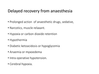 Delayed recovery from anaesthesia
• Prolonged action of anaesthetic drugs, sedative,
• Narcotics, muscle relaxant.
• Hypoxia or carbon dioxide retention
• Hypothermia
• Diabetic ketoacidosis or hypoglycemia
• Anaemia or myxoedema
• Intra operative hypotension.
• Cerebral hypoxia.
 