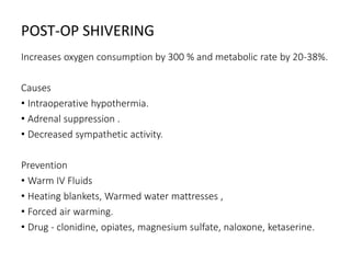 POST-OP SHIVERING
Increases oxygen consumption by 300 % and metabolic rate by 20-38%.
Causes
• Intraoperative hypothermia.
• Adrenal suppression .
• Decreased sympathetic activity.
Prevention
• Warm IV Fluids
• Heating blankets, Warmed water mattresses ,
• Forced air warming.
• Drug - clonidine, opiates, magnesium sulfate, naloxone, ketaserine.
 