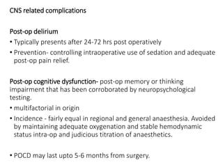 CNS related complications
Post-op delirium
• Typically presents after 24-72 hrs post operatively
• Prevention- controlling intraoperative use of sedation and adequate
post-op pain relief.
Post-op cognitive dysfunction- post-op memory or thinking
impairment that has been corroborated by neuropsychological
testing.
• multifactorial in origin
• Incidence - fairly equal in regional and general anaesthesia. Avoided
by maintaining adequate oxygenation and stable hemodynamic
status intra-op and judicious titration of anaesthetics.
• POCD may last upto 5-6 months from surgery.
 