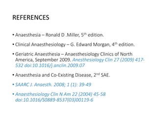 REFERENCES
• Anaesthesia – Ronald D .Miller, 5th edition.
• Clinical Anaesthesiology – G. Edward Morgan, 4th edition.
• Geriatric Anaesthesia – Anaesthesiology Clinics of North
America, September 2009. Anesthesiology Clin 27 (2009) 417-
532 doi:10.1016/j.anclin.2009.07
• Anaesthesia and Co-Existing Disease, 2nd SAE.
• SAARC J. Anaesth. 2008; 1 (1): 39-49
• Anaesthesiology Clin N Am 22 (2004) 45-58
doi:10.1016/S0889-8537(03)00119-6
 