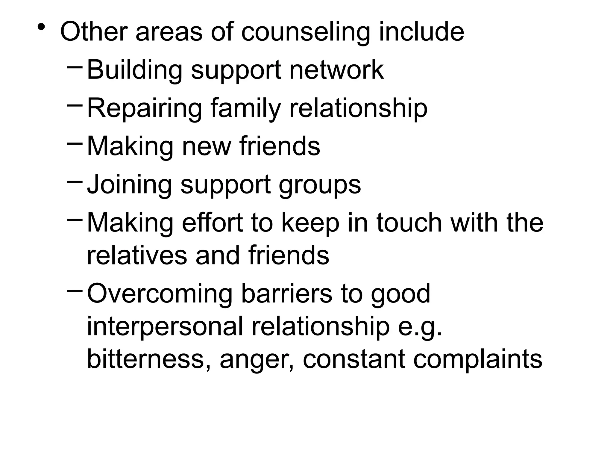 • Other areas of counseling include
–Building support network
–Repairing family relationship
–Making new friends
–Joining support groups
–Making effort to keep in touch with the
relatives and friends
–Overcoming barriers to good
interpersonal relationship e.g.
bitterness, anger, constant complaints
 
