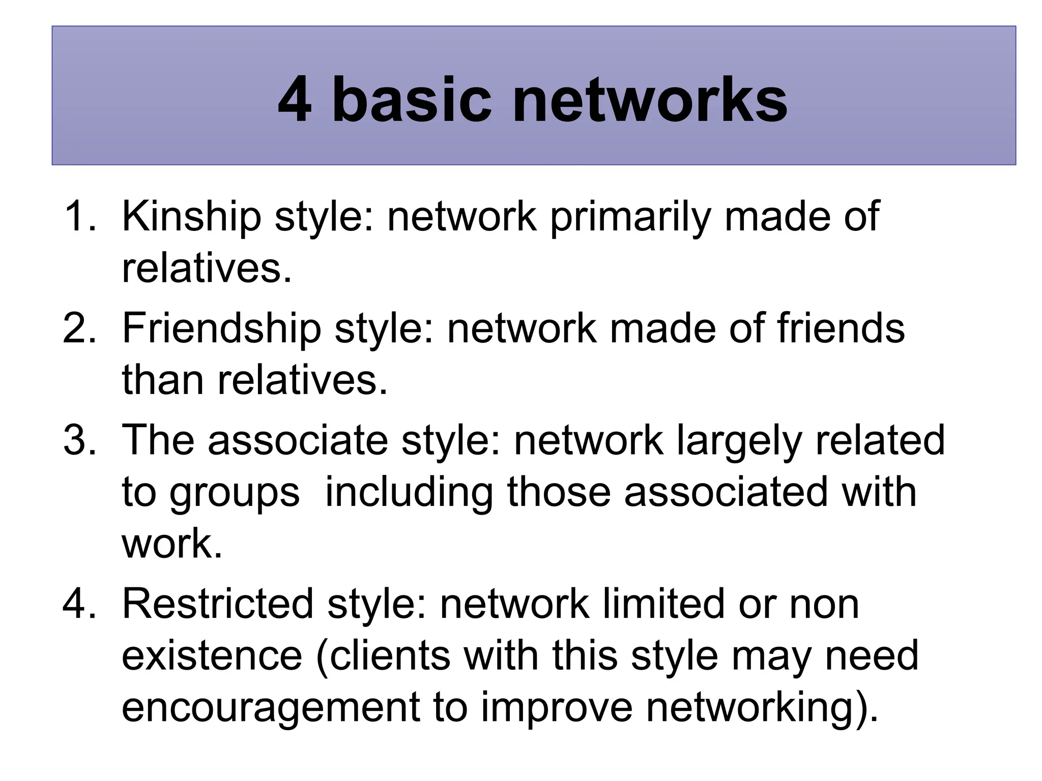 4 basic networks
1. Kinship style: network primarily made of
relatives.
2. Friendship style: network made of friends
than relatives.
3. The associate style: network largely related
to groups including those associated with
work.
4. Restricted style: network limited or non
existence (clients with this style may need
encouragement to improve networking).
 