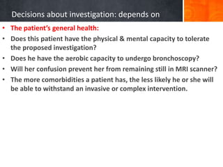 Decisions about investigation: depends on
• The patient’s general health:
• Does this patient have the physical & mental capacity to tolerate
the proposed investigation?
• Does he have the aerobic capacity to undergo bronchoscopy?
• Will her confusion prevent her from remaining still in MRI scanner?
• The more comorbidities a patient has, the less likely he or she will
be able to withstand an invasive or complex intervention.
 