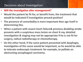 Decisions about investigation:
• Will the investigation alter management?
• Would the patient be fit for, or benefit from, the treatment that
would be indicated if investigation proved positive?
• The presence of comorbidity is more important than age itself in
determining this.
• When a patient with severe heart failure& previous disabling stroke
presents with a suspicious mass lesion on chest X-ray, detailed
investigation & staging may not be appropriate if he is not fit for
surgery, radical radiotherapy or chemotherapy.
• On the other hand, if the same patient presented with dysphagia,
investigation of the cause would be important, as he would be able
to tolerate endoscopic treatment: for example, to palliate an
obstructing oesophageal carcinoma.
 