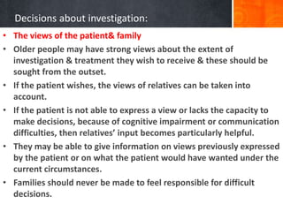 Decisions about investigation:
• The views of the patient& family
• Older people may have strong views about the extent of
investigation & treatment they wish to receive & these should be
sought from the outset.
• If the patient wishes, the views of relatives can be taken into
account.
• If the patient is not able to express a view or lacks the capacity to
make decisions, because of cognitive impairment or communication
difficulties, then relatives’ input becomes particularly helpful.
• They may be able to give information on views previously expressed
by the patient or on what the patient would have wanted under the
current circumstances.
• Families should never be made to feel responsible for difficult
decisions.
 