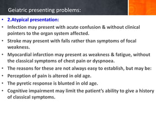 Geiatric presenting problems:
• 2.Atypical presentation:
• Infection may present with acute confusion & without clinical
pointers to the organ system affected.
• Stroke may present with falls rather than symptoms of focal
weakness.
• Myocardial infarction may present as weakness & fatigue, without
the classical symptoms of chest pain or dyspnoea.
• The reasons for these are not always easy to establish, but may be:
• Perception of pain is altered in old age.
• The pyretic response is blunted in old age.
• Cognitive impairment may limit the patient’s ability to give a history
of classical symptoms.
 