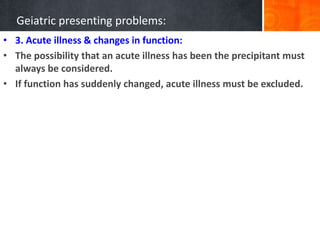 Geiatric presenting problems:
• 3. Acute illness & changes in function:
• The possibility that an acute illness has been the precipitant must
always be considered.
• If function has suddenly changed, acute illness must be excluded.
 
