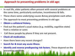 Approach to presenting problems in old age:
• In real life, older patients often present with several problems at
the same time, particularly confusion, incontinence & falls.
• These share some underlying causes &may precipitate each other.
• The approach to most presenting problems in old age:
• Obtain a collateral history.
• Find out the patient’s usual status (e.g. mobility, cognitive state)
from a relative or carer.
• Call these people by phone if they are not present.
• Check all medication.
• Have there been any recent changes?
• Search for & treat any acute illness.
• Identify and reverse predisposing risk factors. These depend on the
presenting problem.
 