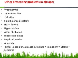 Other presenting problems in old age:
• Hypothermia
• Under-nutrition
• Infection
• Fluid balance problems
• Heart failure
• Hypertension
• Atrial fibrillation
• Diabetes mellitus
• Peptic ulceration
• Anaemia
• Painful joints, Bone disease &fracture • Immobility • Stroke •
Dementia
 