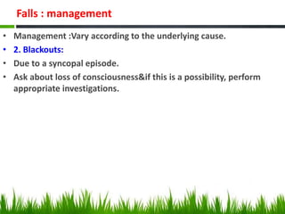 Falls : management
• Management :Vary according to the underlying cause.
• 2. Blackouts:
• Due to a syncopal episode.
• Ask about loss of consciousness&if this is a possibility, perform
appropriate investigations.
 