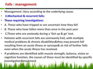 Falls : management
• Management :Vary according to the underlying cause.
• 3.Mechanical & recurrent falls:
• Those requiring investigations:
• A. Those who have tripped or are uncertain how they fell
• B. Those who have fallen more than once in the past year
• C.Those who are unsteady during a ‘Get up & go’ test.
• Patients with recurrent falls are commonly frail, with multiple
medical problems & chronic disabilities&they may present fall
resulting from an acute illness or syncope& at risk of further falls
even when the acute illness has resolved.
• If problems are identified with muscle strength, balance, vision or
cognitive function, the causes of these must be identified by specific
investigation&treatment
 