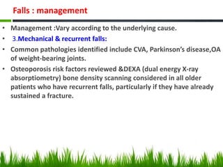 Falls : management
• Management :Vary according to the underlying cause.
• 3.Mechanical & recurrent falls:
• Common pathologies identified include CVA, Parkinson’s disease,OA
of weight-bearing joints.
• Osteoporosis risk factors reviewed &DEXA (dual energy X-ray
absorptiometry) bone density scanning considered in all older
patients who have recurrent falls, particularly if they have already
sustained a fracture.
 