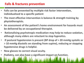Falls & fractures prevention
• Falls can be prevented by multiple risk factor intervention,
individualised to a specific patient
• The most effective intervention is balance & strength training by
physiotherapists.
• An assessment of the patient’s home environment for hazards must
be delivered by an occupational therapist.
• Rationalising psychotropic medication may help to reduce sedation,
although many elders are reluctant to stop hypnotics.
• If postural hypotension is present (BP drop of > 20 mmHg systolic or
> 10 mmHg diastolic on standing from supine), reducing or stopping
hypotensive drugs is helpful.
• New glasses to correct visual acuity.
• Podiatry, can also have a significant impact on function.
 