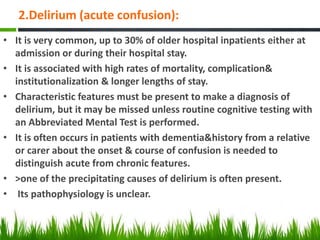 2.Delirium (acute confusion):
• It is very common, up to 30% of older hospital inpatients either at
admission or during their hospital stay.
• It is associated with high rates of mortality, complication&
institutionalization & longer lengths of stay.
• Characteristic features must be present to make a diagnosis of
delirium, but it may be missed unless routine cognitive testing with
an Abbreviated Mental Test is performed.
• It is often occurs in patients with dementia&history from a relative
or carer about the onset & course of confusion is needed to
distinguish acute from chronic features.
• >one of the precipitating causes of delirium is often present.
• Its pathophysiology is unclear.
 