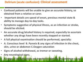 Delirium (acute confusion): Clinical assessment
• Confused patients will be unable to give an accurate history, so
obtained from a relative or carer.
• Important details are speed of onset, previous mental state &
ability to manage day-to-day tasks.
• Symptoms suggestive of physical illness, as an infection or stroke,
should be elicited.
• An accurate drug/alcohol history is required, especially to ascertain
whether any drugs have been recently stopped or started.
• A full physical examination should be performed, specially:
• A. Conscious level B. Pyrexia & any signs of infection in the chest,
skin, urine or abdomen C.Oxygen saturation
• Signs of alcohol withdrawal, as tremor or sweating.
• Any neurological signs.
• A range of investigations are needed to identify the common causes
 