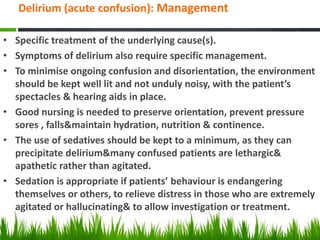 Delirium (acute confusion): Management
• Specific treatment of the underlying cause(s).
• Symptoms of delirium also require specific management.
• To minimise ongoing confusion and disorientation, the environment
should be kept well lit and not unduly noisy, with the patient’s
spectacles & hearing aids in place.
• Good nursing is needed to preserve orientation, prevent pressure
sores , falls&maintain hydration, nutrition & continence.
• The use of sedatives should be kept to a minimum, as they can
precipitate delirium&many confused patients are lethargic&
apathetic rather than agitated.
• Sedation is appropriate if patients’ behaviour is endangering
themselves or others, to relieve distress in those who are extremely
agitated or hallucinating& to allow investigation or treatment.
 