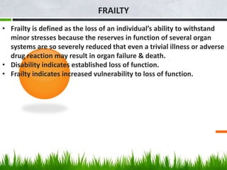 FRAILTY
• Frailty is defined as the loss of an individual’s ability to withstand
minor stresses because the reserves in function of several organ
systems are so severely reduced that even a trivial illness or adverse
drug reaction may result in organ failure & death.
• Disability indicates established loss of function.
• Frailty indicates increased vulnerability to loss of function.
 