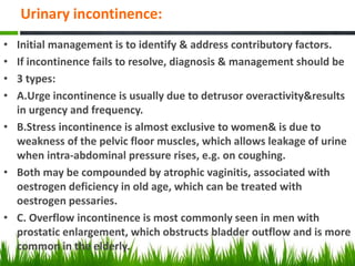 Urinary incontinence:
• Initial management is to identify & address contributory factors.
• If incontinence fails to resolve, diagnosis & management should be
• 3 types:
• A.Urge incontinence is usually due to detrusor overactivity&results
in urgency and frequency.
• B.Stress incontinence is almost exclusive to women& is due to
weakness of the pelvic floor muscles, which allows leakage of urine
when intra-abdominal pressure rises, e.g. on coughing.
• Both may be compounded by atrophic vaginitis, associated with
oestrogen deficiency in old age, which can be treated with
oestrogen pessaries.
• C. Overflow incontinence is most commonly seen in men with
prostatic enlargement, which obstructs bladder outflow and is more
common in the elderly.
 