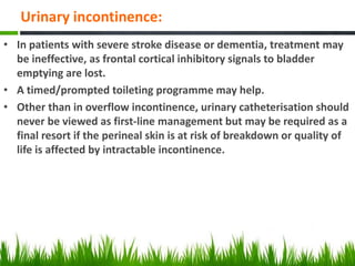 Urinary incontinence:
• In patients with severe stroke disease or dementia, treatment may
be ineffective, as frontal cortical inhibitory signals to bladder
emptying are lost.
• A timed/prompted toileting programme may help.
• Other than in overflow incontinence, urinary catheterisation should
never be viewed as first-line management but may be required as a
final resort if the perineal skin is at risk of breakdown or quality of
life is affected by intractable incontinence.
 
