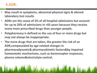 4.ADR:
• May result in symptoms, abnormal physical signs & altered
laboratory test results
• ADRs are the cause of 5% of all hospital admissions but account
for up to 20% of admissions in >65 years because they receive
many more prescribed drugs than younger people.
• Polypharmacy is defined as the use of four or more drugs but
may not always be inappropriate.
• The more drugs that are taken, the greater the risk of an
ADR,compounded by age-related changes in
pharmacodynamic& pharmacokinetic factors&by impaired
homeostatic mechanisms, such as baroreceptor responses,
plasma volume&electrolyte control.
 