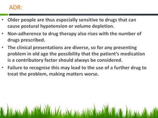 ADR:
• Older people are thus especially sensitive to drugs that can
cause postural hypotension or volume depletion.
• Non-adherence to drug therapy also rises with the number of
drugs prescribed.
• The clinical presentations are diverse, so for any presenting
problem in old age the possibility that the patient’s medication
is a contributory factor should always be considered.
• Failure to recognise this may lead to the use of a further drug to
treat the problem, making matters worse.
 
