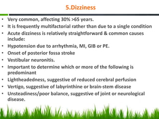 5.Dizziness
• Very common, affecting 30% >65 years.
• It is frequently multifactorial rather than due to a single condition
• Acute dizziness is relatively straightforward & common causes
include:
• Hypotension due to arrhythmia, MI, GIB or PE.
• Onset of posterior fossa stroke
• Vestibular neuronitis.
• Important to determine which or more of the following is
predominant
• Lightheadedness, suggestive of reduced cerebral perfusion
• Vertigo, suggestive of labyrinthine or brain-stem disease
• Unsteadiness/poor balance, suggestive of joint or neurological
disease.
 