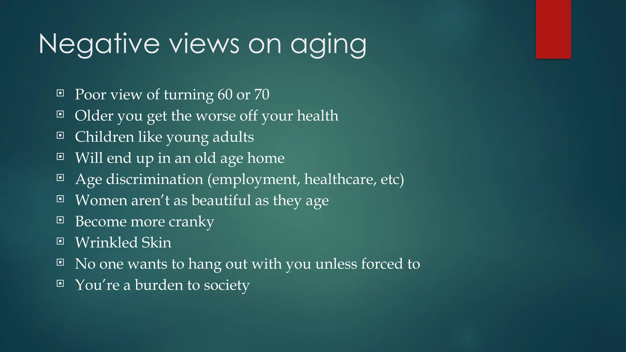 Negative views on aging
 Poor view of turning 60 or 70
 Older you get the worse off your health
 Children like young adults
 Will end up in an old age home
 Age discrimination (employment, healthcare, etc)
 Women aren’t as beautiful as they age
 Become more cranky
 Wrinkled Skin
 No one wants to hang out with you unless forced to
 You’re a burden to society
 