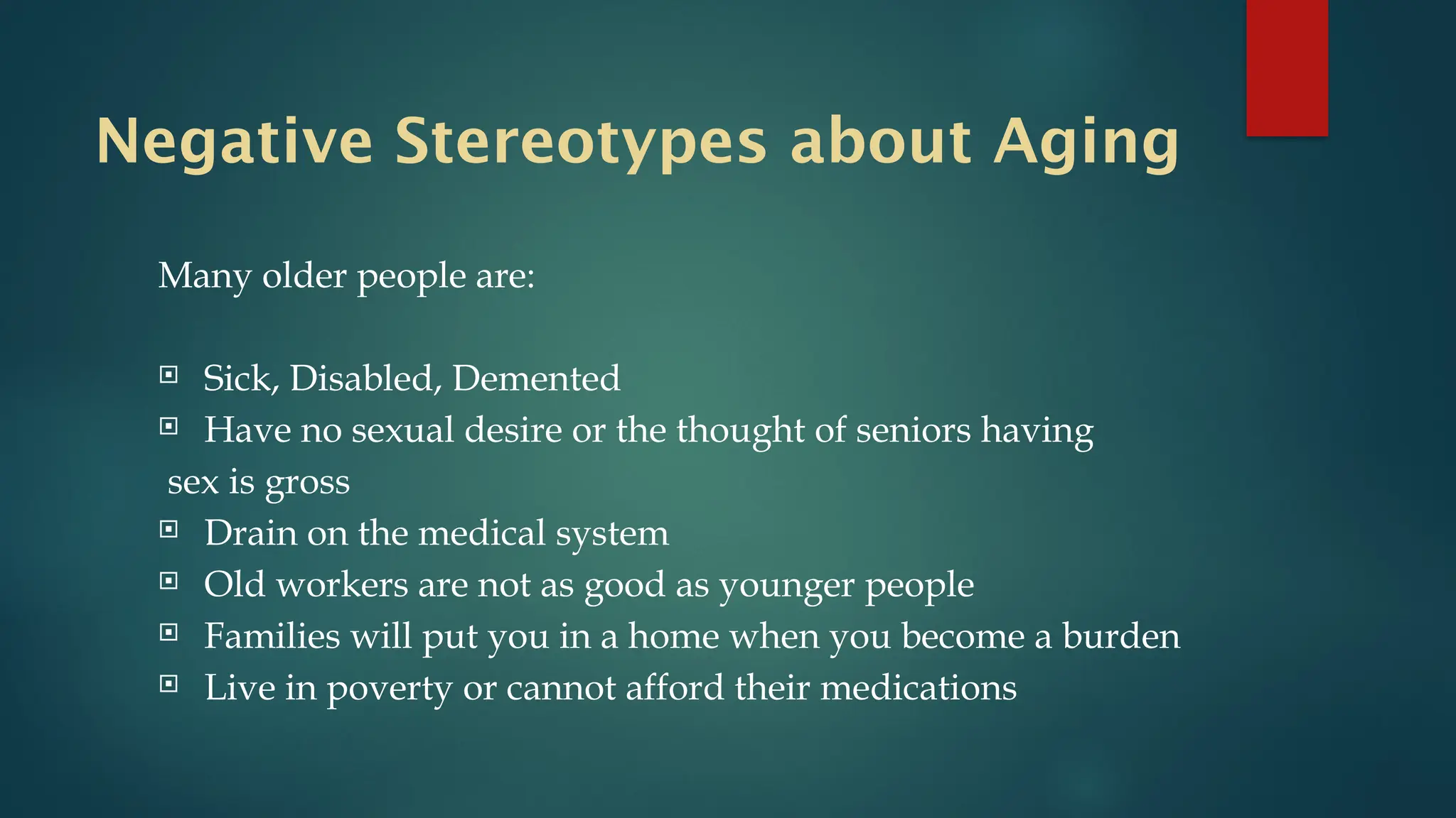 Negative Stereotypes about Aging
Many older people are:
 Sick, Disabled, Demented
 Have no sexual desire or the thought of seniors having
sex is gross
 Drain on the medical system
 Old workers are not as good as younger people
 Families will put you in a home when you become a burden
 Live in poverty or cannot afford their medications
 