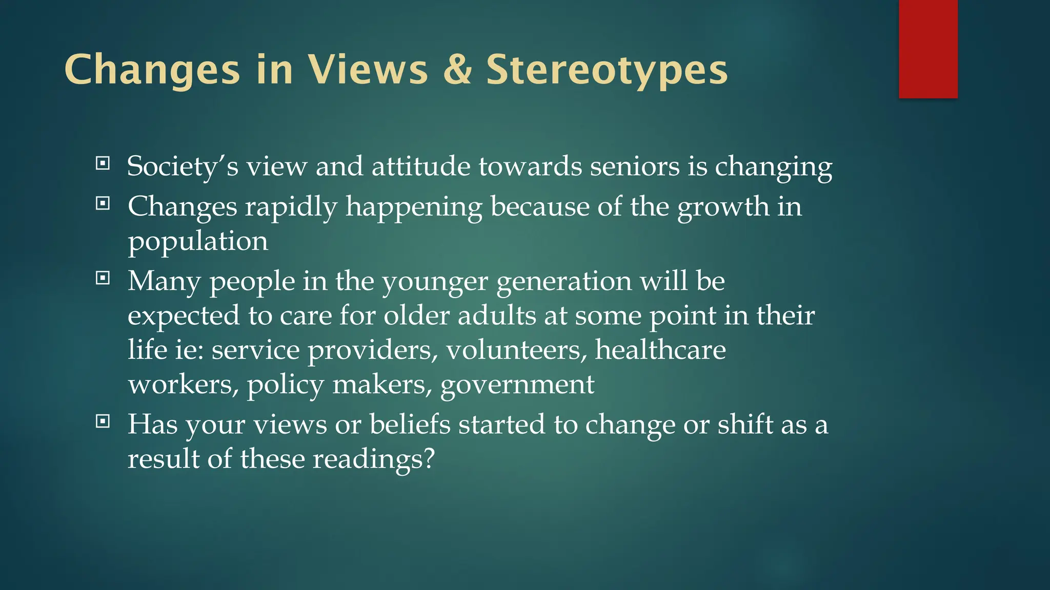 Changes in Views & Stereotypes
 Society’s view and attitude towards seniors is changing
 Changes rapidly happening because of the growth in
population
 Many people in the younger generation will be
expected to care for older adults at some point in their
life ie: service providers, volunteers, healthcare
workers, policy makers, government
 Has your views or beliefs started to change or shift as a
result of these readings?
 