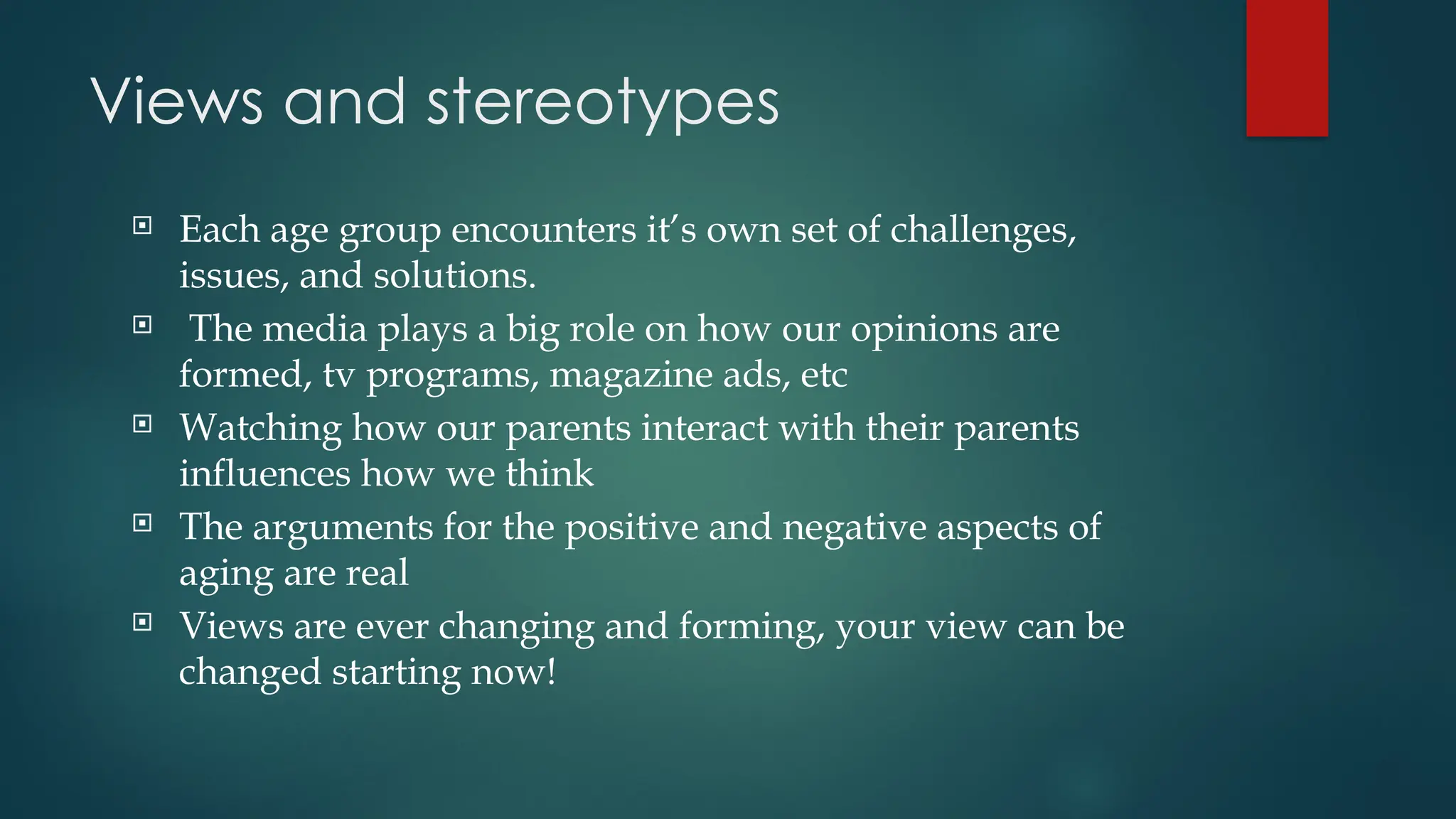 Views and stereotypes
 Each age group encounters it’s own set of challenges,
issues, and solutions.
 The media plays a big role on how our opinions are
formed, tv programs, magazine ads, etc
 Watching how our parents interact with their parents
influences how we think
 The arguments for the positive and negative aspects of
aging are real
 Views are ever changing and forming, your view can be
changed starting now!
 