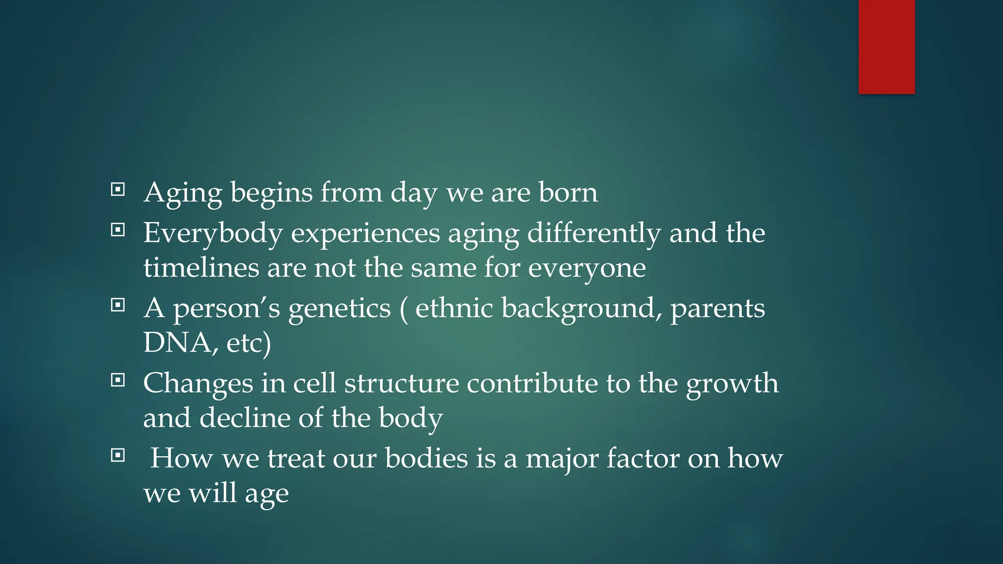  Aging begins from day we are born
 Everybody experiences aging differently and the
timelines are not the same for everyone
 A person’s genetics ( ethnic background, parents
DNA, etc)
 Changes in cell structure contribute to the growth
and decline of the body
 How we treat our bodies is a major factor on how
we will age
 