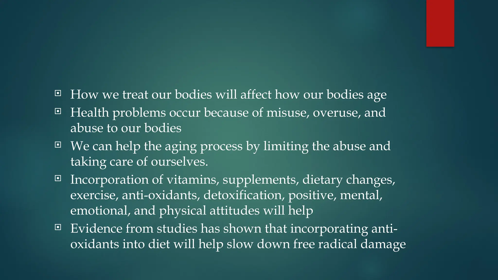 How we treat our bodies will affect how our bodies age
 Health problems occur because of misuse, overuse, and
abuse to our bodies
 We can help the aging process by limiting the abuse and
taking care of ourselves.
 Incorporation of vitamins, supplements, dietary changes,
exercise, anti-oxidants, detoxification, positive, mental,
emotional, and physical attitudes will help
 Evidence from studies has shown that incorporating anti-
oxidants into diet will help slow down free radical damage
 