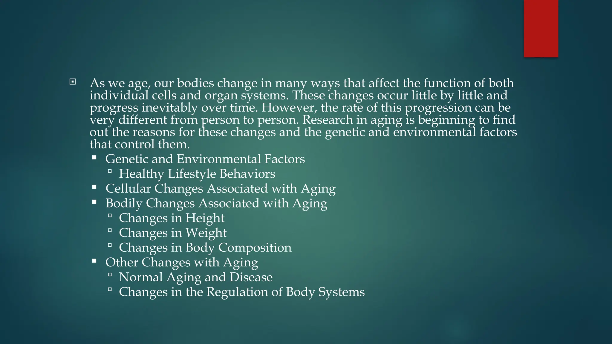  As we age, our bodies change in many ways that affect the function of both
individual cells and organ systems. These changes occur little by little and
progress inevitably over time. However, the rate of this progression can be
very different from person to person. Research in aging is beginning to find
out the reasons for these changes and the genetic and environmental factors
that control them.
 Genetic and Environmental Factors
 Healthy Lifestyle Behaviors
 Cellular Changes Associated with Aging
 Bodily Changes Associated with Aging
 Changes in Height
 Changes in Weight
 Changes in Body Composition
 Other Changes with Aging
 Normal Aging and Disease
 Changes in the Regulation of Body Systems
 