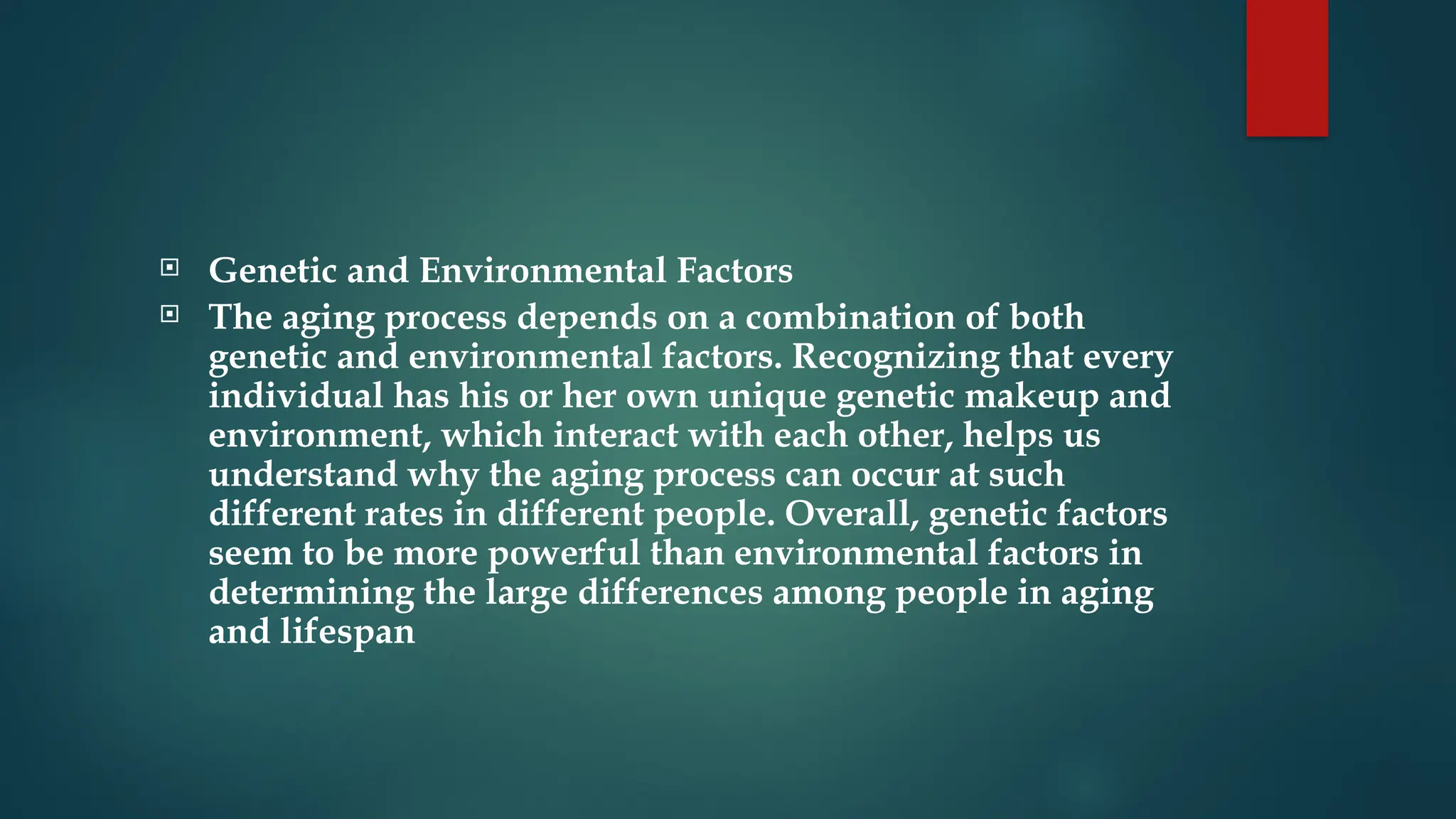  Genetic and Environmental Factors
 The aging process depends on a combination of both
genetic and environmental factors. Recognizing that every
individual has his or her own unique genetic makeup and
environment, which interact with each other, helps us
understand why the aging process can occur at such
different rates in different people. Overall, genetic factors
seem to be more powerful than environmental factors in
determining the large differences among people in aging
and lifespan
 