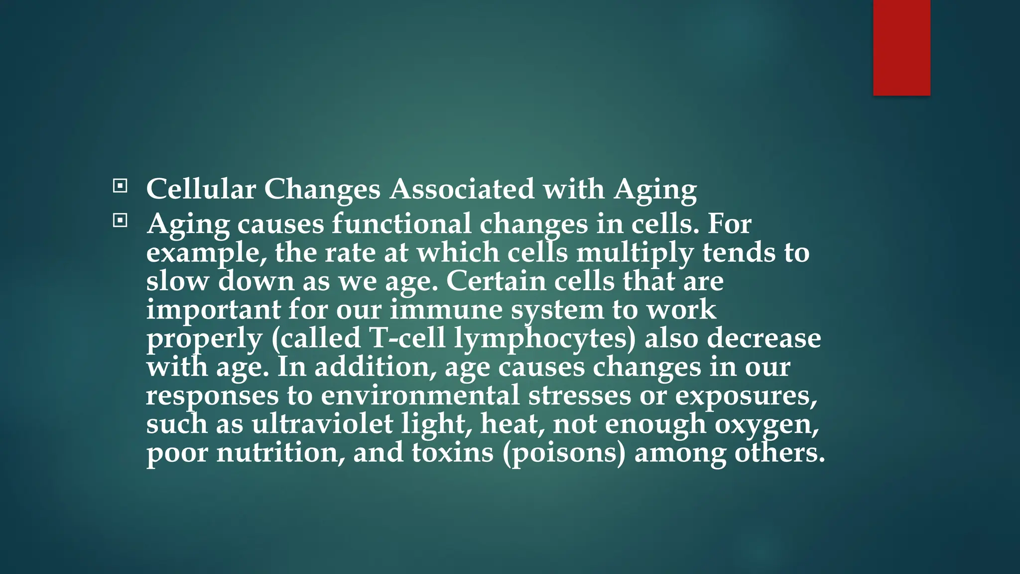  Cellular Changes Associated with Aging
 Aging causes functional changes in cells. For
example, the rate at which cells multiply tends to
slow down as we age. Certain cells that are
important for our immune system to work
properly (called T-cell lymphocytes) also decrease
with age. In addition, age causes changes in our
responses to environmental stresses or exposures,
such as ultraviolet light, heat, not enough oxygen,
poor nutrition, and toxins (poisons) among others.
 