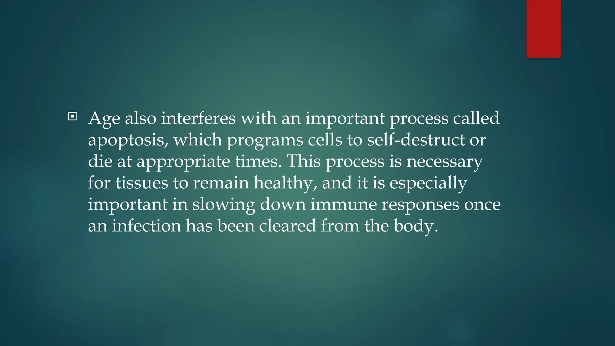  Age also interferes with an important process called
apoptosis, which programs cells to self-destruct or
die at appropriate times. This process is necessary
for tissues to remain healthy, and it is especially
important in slowing down immune responses once
an infection has been cleared from the body.
 