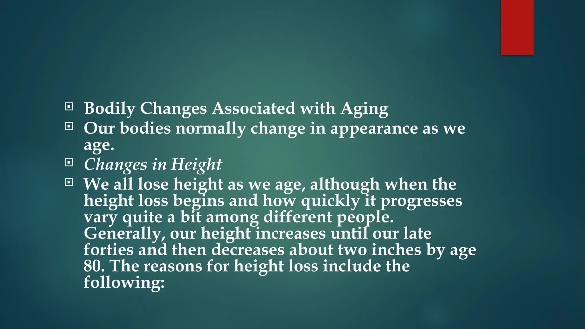  Bodily Changes Associated with Aging
 Our bodies normally change in appearance as we
age.
 Changes in Height
 We all lose height as we age, although when the
height loss begins and how quickly it progresses
vary quite a bit among different people.
Generally, our height increases until our late
forties and then decreases about two inches by age
80. The reasons for height loss include the
following:
 