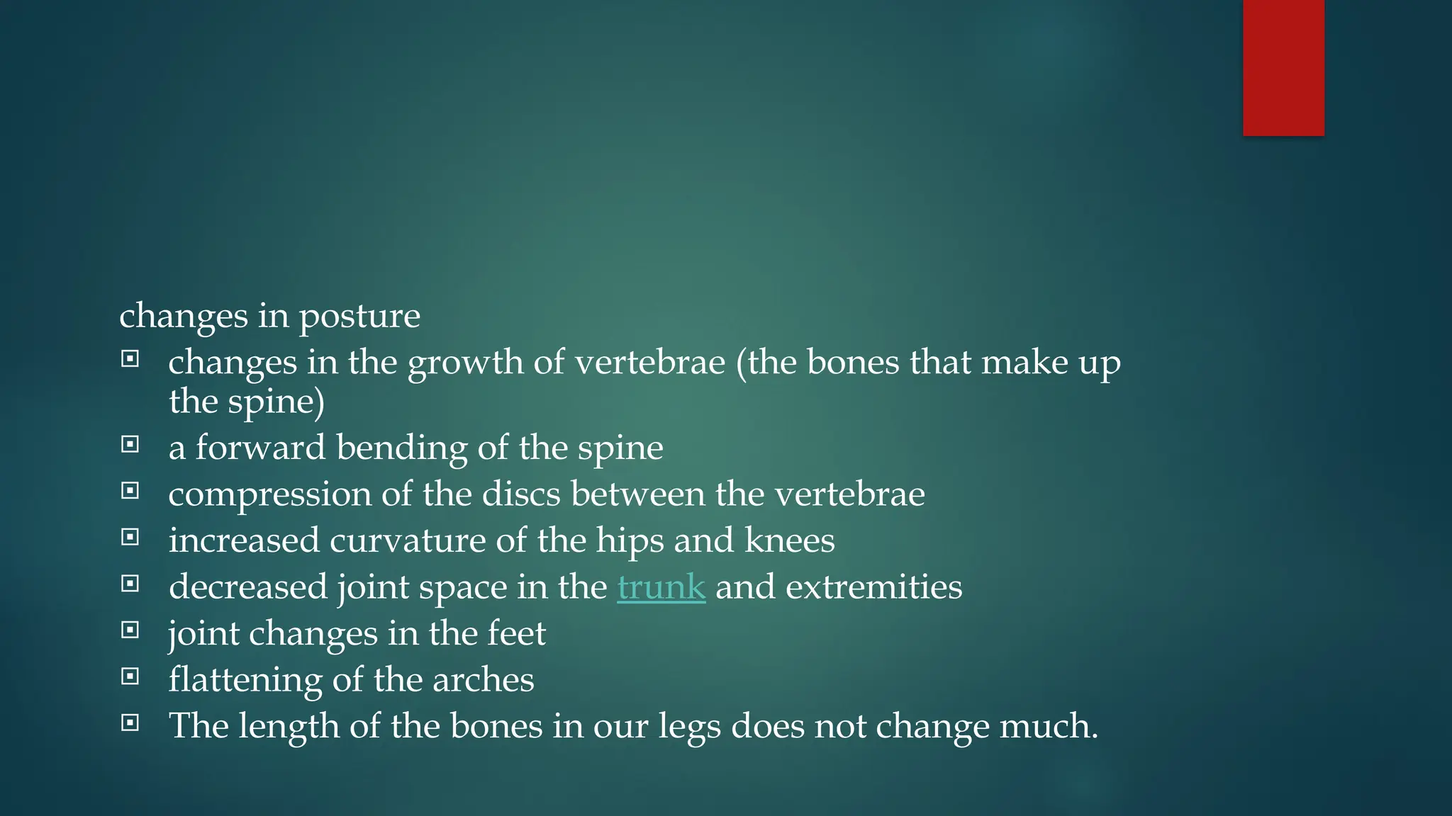 changes in posture
 changes in the growth of vertebrae (the bones that make up
the spine)
 a forward bending of the spine
 compression of the discs between the vertebrae
 increased curvature of the hips and knees
 decreased joint space in the trunk and extremities
 joint changes in the feet
 flattening of the arches
 The length of the bones in our legs does not change much.
 