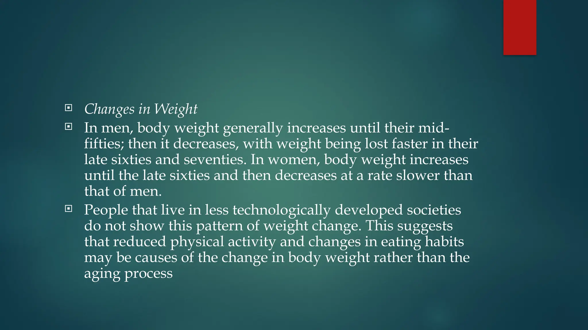  Changes in Weight
 In men, body weight generally increases until their mid-
fifties; then it decreases, with weight being lost faster in their
late sixties and seventies. In women, body weight increases
until the late sixties and then decreases at a rate slower than
that of men.
 People that live in less technologically developed societies
do not show this pattern of weight change. This suggests
that reduced physical activity and changes in eating habits
may be causes of the change in body weight rather than the
aging process
 