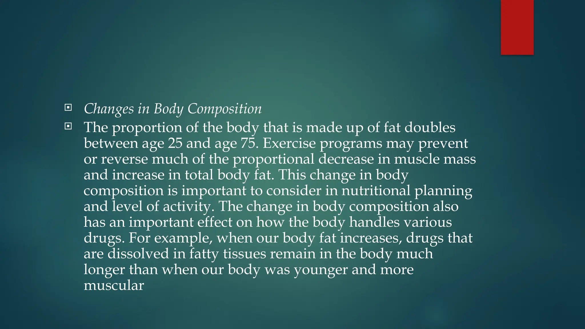  Changes in Body Composition
 The proportion of the body that is made up of fat doubles
between age 25 and age 75. Exercise programs may prevent
or reverse much of the proportional decrease in muscle mass
and increase in total body fat. This change in body
composition is important to consider in nutritional planning
and level of activity. The change in body composition also
has an important effect on how the body handles various
drugs. For example, when our body fat increases, drugs that
are dissolved in fatty tissues remain in the body much
longer than when our body was younger and more
muscular
 