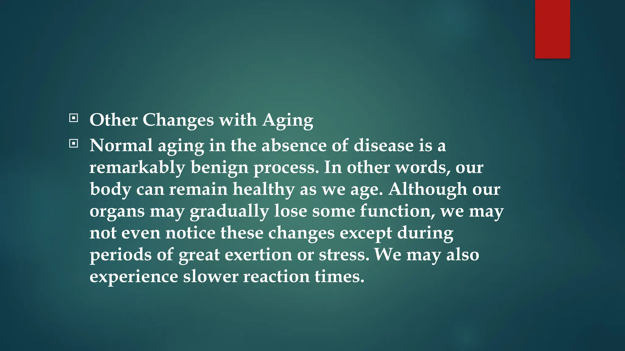  Other Changes with Aging
 Normal aging in the absence of disease is a
remarkably benign process. In other words, our
body can remain healthy as we age. Although our
organs may gradually lose some function, we may
not even notice these changes except during
periods of great exertion or stress. We may also
experience slower reaction times.
 